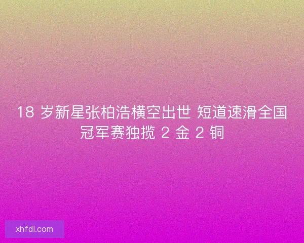 18 岁新星张柏浩横空出世 短道速滑全国冠军赛独揽 2 金 2 铜