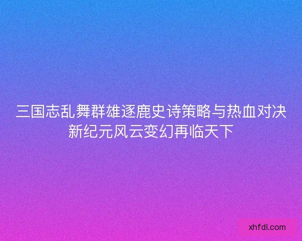 三国志乱舞群雄逐鹿史诗策略与热血对决新纪元风云变幻再临天下