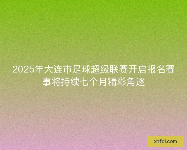 2025年大连市足球超级联赛开启报名赛事将持续七个月精彩角逐