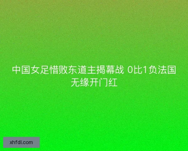 中国女足惜败东道主揭幕战 0比1负法国无缘开门红