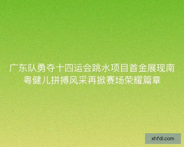 广东队勇夺十四运会跳水项目首金展现南粤健儿拼搏风采再掀赛场荣耀篇章